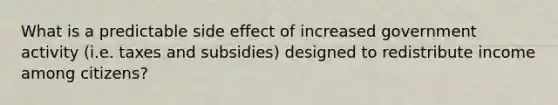 What is a predictable side effect of increased government activity (i.e. taxes and subsidies) designed to redistribute income among citizens?