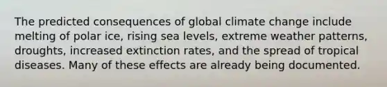 The predicted consequences of global climate change include melting of polar ice, rising sea levels, extreme weather patterns, droughts, increased extinction rates, and the spread of tropical diseases. Many of these effects are already being documented.