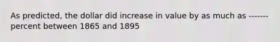 As predicted, the dollar did increase in value by as much as -------percent between 1865 and 1895