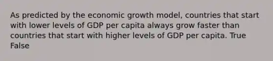 As predicted by the economic growth​ model, countries that start with lower levels of GDP per capita always grow faster than countries that start with higher levels of GDP per capita. True False