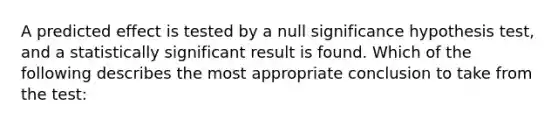 A predicted effect is tested by a null significance hypothesis test, and a statistically significant result is found. Which of the following describes the most appropriate conclusion to take from the test: