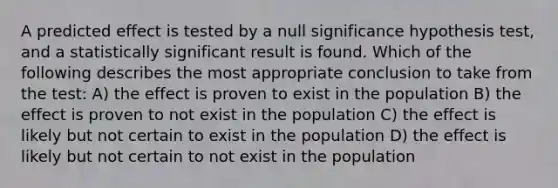 A predicted effect is tested by a null significance hypothesis test, and a statistically significant result is found. Which of the following describes the most appropriate conclusion to take from the test: A) the effect is proven to exist in the population B) the effect is proven to not exist in the population C) the effect is likely but not certain to exist in the population D) the effect is likely but not certain to not exist in the population