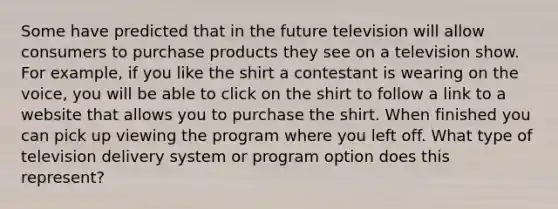 Some have predicted that in the future television will allow consumers to purchase products they see on a television show. For example, if you like the shirt a contestant is wearing on the voice, you will be able to click on the shirt to follow a link to a website that allows you to purchase the shirt. When finished you can pick up viewing the program where you left off. What type of television delivery system or program option does this represent?