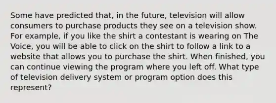 Some have predicted that, in the future, television will allow consumers to purchase products they see on a television show. For example, if you like the shirt a contestant is wearing on The Voice, you will be able to click on the shirt to follow a link to a website that allows you to purchase the shirt. When finished, you can continue viewing the program where you left off. What type of television delivery system or program option does this represent?