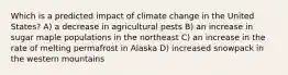 Which is a predicted impact of climate change in the United States? A) a decrease in agricultural pests B) an increase in sugar maple populations in the northeast C) an increase in the rate of melting permafrost in Alaska D) increased snowpack in the western mountains