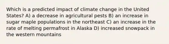 Which is a predicted impact of climate change in the United States? A) a decrease in agricultural pests B) an increase in sugar maple populations in the northeast C) an increase in the rate of melting permafrost in Alaska D) increased snowpack in the western mountains