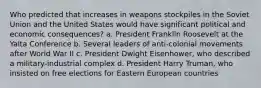 Who predicted that increases in weapons stockpiles in the Soviet Union and the United States would have significant political and economic consequences? a. President Franklin Roosevelt at the Yalta Conference b. Several leaders of anti-colonial movements after World War II c. President Dwight Eisenhower, who described a military-industrial complex d. President Harry Truman, who insisted on free elections for Eastern European countries