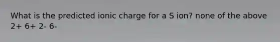 What is the predicted ionic charge for a S ion? none of the above 2+ 6+ 2- 6-