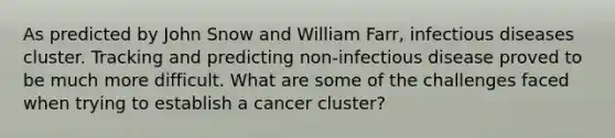 As predicted by John Snow and William Farr, infectious diseases cluster. Tracking and predicting non-infectious disease proved to be much more difficult. What are some of the challenges faced when trying to establish a cancer cluster?