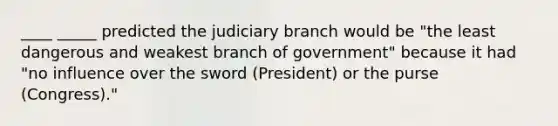 ____ _____ predicted the judiciary branch would be "the least dangerous and weakest branch of government" because it had "no influence over the sword (President) or the purse (Congress)."