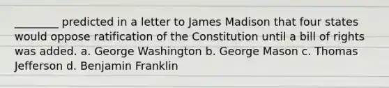 ________ predicted in a letter to James Madison that four states would oppose ratification of the Constitution until a bill of rights was added. a. George Washington b. George Mason c. Thomas Jefferson d. Benjamin Franklin