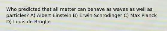 Who predicted that all matter can behave as waves as well as particles? A) Albert Einstein B) Erwin Schrodinger C) Max Planck D) Louis de Broglie