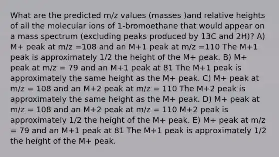 What are the predicted m/z values (masses )and relative heights of all the molecular ions of 1-bromoethane that would appear on a mass spectrum (excluding peaks produced by 13C and 2H)? A) M+ peak at m/z =108 and an M+1 peak at m/z =110 The M+1 peak is approximately 1/2 the height of the M+ peak. B) M+ peak at m/z = 79 and an M+1 peak at 81 The M+1 peak is approximately the same height as the M+ peak. C) M+ peak at m/z = 108 and an M+2 peak at m/z = 110 The M+2 peak is approximately the same height as the M+ peak. D) M+ peak at m/z = 108 and an M+2 peak at m/z = 110 M+2 peak is approximately 1/2 the height of the M+ peak. E) M+ peak at m/z = 79 and an M+1 peak at 81 The M+1 peak is approximately 1/2 the height of the M+ peak.