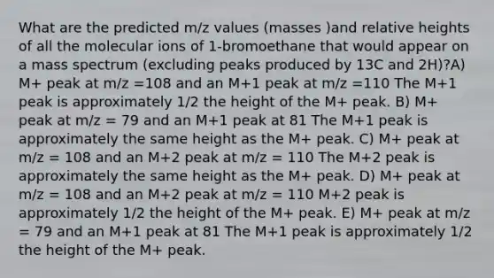 What are the predicted m/z values (masses )and relative heights of all the molecular ions of 1-bromoethane that would appear on a mass spectrum (excluding peaks produced by 13C and 2H)?A) M+ peak at m/z =108 and an M+1 peak at m/z =110 The M+1 peak is approximately 1/2 the height of the M+ peak. B) M+ peak at m/z = 79 and an M+1 peak at 81 The M+1 peak is approximately the same height as the M+ peak. C) M+ peak at m/z = 108 and an M+2 peak at m/z = 110 The M+2 peak is approximately the same height as the M+ peak. D) M+ peak at m/z = 108 and an M+2 peak at m/z = 110 M+2 peak is approximately 1/2 the height of the M+ peak. E) M+ peak at m/z = 79 and an M+1 peak at 81 The M+1 peak is approximately 1/2 the height of the M+ peak.