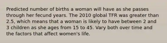 Predicted number of births a woman will have as she passes through her fecund years. The 2010 global TFR was greater than 2.5, which means that a woman is likely to have between 2 and 3 children as she ages from 15 to 45. Vary both over time and the factors that affect women's life.