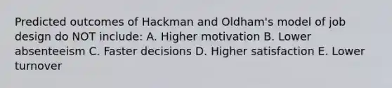 Predicted outcomes of Hackman and Oldham's model of job design do NOT include: A. Higher motivation B. Lower absenteeism C. Faster decisions D. Higher satisfaction E. Lower turnover