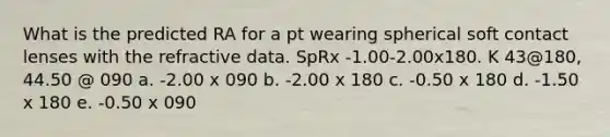 What is the predicted RA for a pt wearing spherical soft contact lenses with the refractive data. SpRx -1.00-2.00x180. K 43@180, 44.50 @ 090 a. -2.00 x 090 b. -2.00 x 180 c. -0.50 x 180 d. -1.50 x 180 e. -0.50 x 090