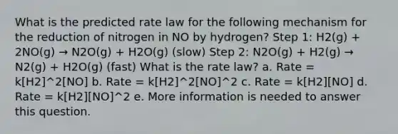 What is the predicted rate law for the following mechanism for the reduction of nitrogen in NO by hydrogen? Step 1: H2(g) + 2NO(g) → N2O(g) + H2O(g) (slow) Step 2: N2O(g) + H2(g) → N2(g) + H2O(g) (fast) What is the rate law? a. Rate = k[H2]^2[NO] b. Rate = k[H2]^2[NO]^2 c. Rate = k[H2][NO] d. Rate = k[H2][NO]^2 e. More information is needed to answer this question.