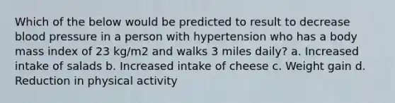 Which of the below would be predicted to result to decrease blood pressure in a person with hypertension who has a body mass index of 23 kg/m2 and walks 3 miles daily? a. Increased intake of salads b. Increased intake of cheese c. Weight gain d. Reduction in physical activity