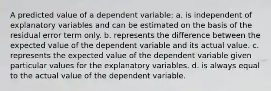 A predicted value of a dependent variable: a. is independent of explanatory variables and can be estimated on the basis of the residual error term only. b. represents the difference between the expected value of the dependent variable and its actual value. c. represents the expected value of the dependent variable given particular values for the explanatory variables. d. is always equal to the actual value of the dependent variable.