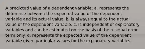 A predicted value of a dependent variable: a. represents the difference between the expected value of the dependent variable and its actual value. b. is always equal to the actual value of the dependent variable. c. is independent of explanatory variables and can be estimated on the basis of the residual error term only. d. represents the expected value of the dependent variable given particular values for the explanatory variables.