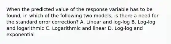 When the predicted value of the response variable has to be found, in which of the following two models, is there a need for the standard error correction? A. Linear and log-log B. Log-log and logarithmic C. Logarithmic and linear D. Log-log and exponential