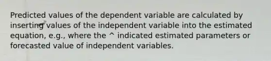 Predicted values of the dependent variable are calculated by inserting values of the independent variable into the estimated equation, e.g., where the ^ indicated estimated parameters or forecasted value of independent variables.