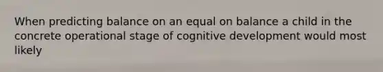 When predicting balance on an equal on balance a child in the concrete operational stage of cognitive development would most likely