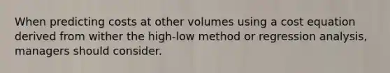 When predicting costs at other volumes using a cost equation derived from wither the high-low method or regression analysis, managers should consider.