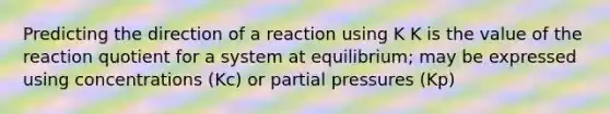 Predicting the direction of a reaction using K K is the value of the reaction quotient for a system at equilibrium; may be expressed using concentrations (Kc) or partial pressures (Kp)