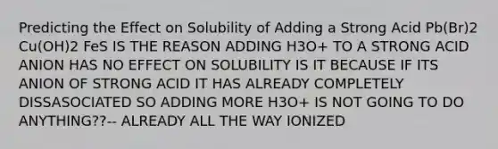 Predicting the Effect on Solubility of Adding a Strong Acid Pb(Br)2 Cu(OH)2 FeS IS THE REASON ADDING H3O+ TO A STRONG ACID ANION HAS NO EFFECT ON SOLUBILITY IS IT BECAUSE IF ITS ANION OF STRONG ACID IT HAS ALREADY COMPLETELY DISSASOCIATED SO ADDING MORE H3O+ IS NOT GOING TO DO ANYTHING??-- ALREADY ALL THE WAY IONIZED