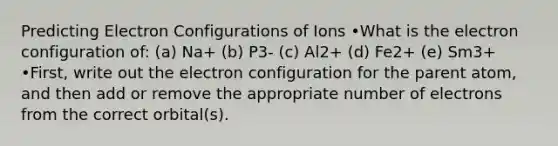 Predicting Electron Configurations of Ions •What is the electron configuration of: (a) Na+ (b) P3- (c) Al2+ (d) Fe2+ (e) Sm3+ •First, write out the electron configuration for the parent atom, and then add or remove the appropriate number of electrons from the correct orbital(s).