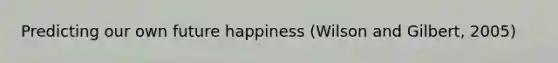 Predicting our own future happiness (Wilson and Gilbert, 2005)