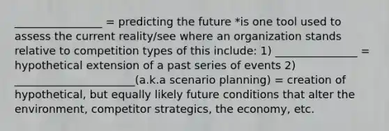 ________________ = predicting the future *is one tool used to assess the current reality/see where an organization stands relative to competition types of this include: 1) _______________ = hypothetical extension of a past series of events 2) ______________________(a.k.a scenario planning) = creation of hypothetical, but equally likely future conditions that alter the environment, competitor strategics, the economy, etc.