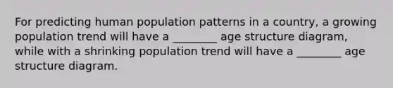 For predicting human population patterns in a country, a growing population trend will have a ________ age structure diagram, while with a shrinking population trend will have a ________ age structure diagram.