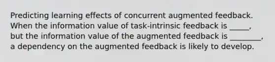 Predicting learning effects of concurrent augmented feedback. When the information value of task-intrinsic feedback is _____, but the information value of the augmented feedback is ________, a dependency on the augmented feedback is likely to develop.