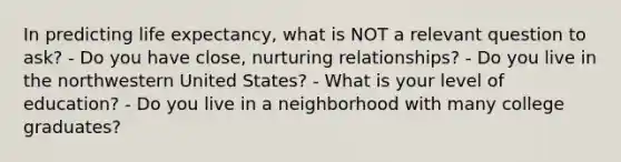 In predicting life expectancy, what is NOT a relevant question to ask? - Do you have close, nurturing relationships? - Do you live in the northwestern United States? - What is your level of education? - Do you live in a neighborhood with many college graduates?