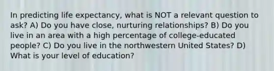 In predicting life expectancy, what is NOT a relevant question to ask? A) Do you have close, nurturing relationships? B) Do you live in an area with a high percentage of college-educated people? C) Do you live in the northwestern United States? D) What is your level of education?