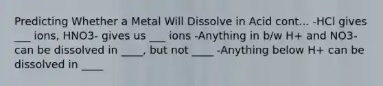 Predicting Whether a Metal Will Dissolve in Acid cont... -HCl gives ___ ions, HNO3- gives us ___ ions -Anything in b/w H+ and NO3- can be dissolved in ____, but not ____ -Anything below H+ can be dissolved in ____