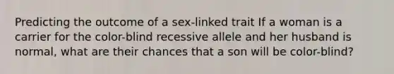 Predicting the outcome of a sex-linked trait If a woman is a carrier for the color-blind recessive allele and her husband is normal, what are their chances that a son will be color-blind?