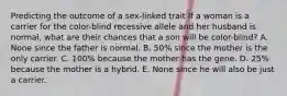 Predicting the outcome of a sex-linked trait If a woman is a carrier for the color-blind recessive allele and her husband is normal, what are their chances that a son will be color-blind? A. None since the father is normal. B. 50% since the mother is the only carrier. C. 100% because the mother has the gene. D. 25% because the mother is a hybrid. E. None since he will also be just a carrier.