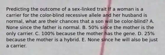 Predicting the outcome of a sex-linked trait If a woman is a carrier for the color-blind recessive allele and her husband is normal, what are their chances that a son will be color-blind? A. None since the father is normal. B. 50% since the mother is the only carrier. C. 100% because the mother has the gene. D. 25% because the mother is a hybrid. E. None since he will also be just a carrier.