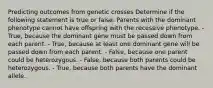 Predicting outcomes from genetic crosses Determine if the following statement is true or false. Parents with the dominant phenotype cannot have offspring with the recessive phenotype. - True, because the dominant gene must be passed down from each parent. - True, because at least one dominant gene will be passed down from each parent. - False, because one parent could be heterozygous. - False, because both parents could be heterozygous. - True, because both parents have the dominant allele.