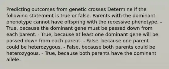 Predicting outcomes from genetic crosses Determine if the following statement is true or false. Parents with the dominant phenotype cannot have offspring with the recessive phenotype. - True, because the dominant gene must be passed down from each parent. - True, because at least one dominant gene will be passed down from each parent. - False, because one parent could be heterozygous. - False, because both parents could be heterozygous. - True, because both parents have the dominant allele.