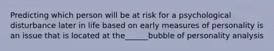 Predicting which person will be at risk for a psychological disturbance later in life based on early measures of personality is an issue that is located at the______bubble of personality analysis