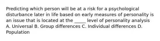 Predicting which person will be at a risk for a psychological disturbance later in life based on early measures of personality is an issue that is located at the _____ level of personality analysis A. Universal B. Group differences C. Individual differences D. Population