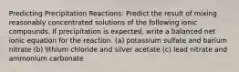 Predicting Precipitation Reactions: Predict the result of mixing reasonably concentrated solutions of the following ionic compounds. If precipitation is expected, write a balanced net ionic equation for the reaction. (a) potassium sulfate and barium nitrate (b) lithium chloride and silver acetate (c) lead nitrate and ammonium carbonate