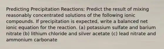 Predicting Precipitation Reactions: Predict the result of mixing reasonably concentrated solutions of the following ionic compounds. If precipitation is expected, write a balanced net ionic equation for the reaction. (a) potassium sulfate and barium nitrate (b) lithium chloride and silver acetate (c) lead nitrate and ammonium carbonate