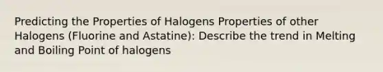 Predicting the Properties of Halogens Properties of other Halogens (Fluorine and Astatine): Describe the trend in Melting and Boiling Point of halogens