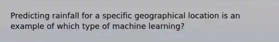 Predicting rainfall for a specific geographical location is an example of which type of machine learning?